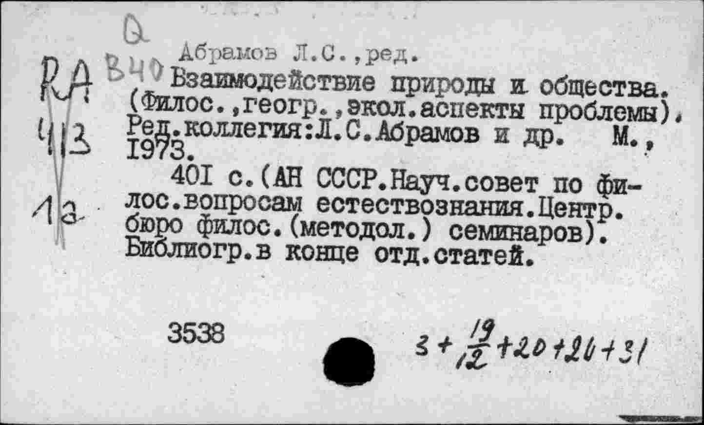 ﻿Ои
п	Абрамов Л.С.,ред.
к й “7 Взаимодействие природы и. общества. г м‘ (Филос.,геогр.,экол.аспекты проблемы)
Редколлегия:Л.С.Абрамов и др. М., 401 с.(АН СССР.Науч.совет по фи-71 л	лос.вопросам естествознания.Центр.
1бюро филос. (методол.) семинаров).
Библиогр.в конце отд.статей.
3538
